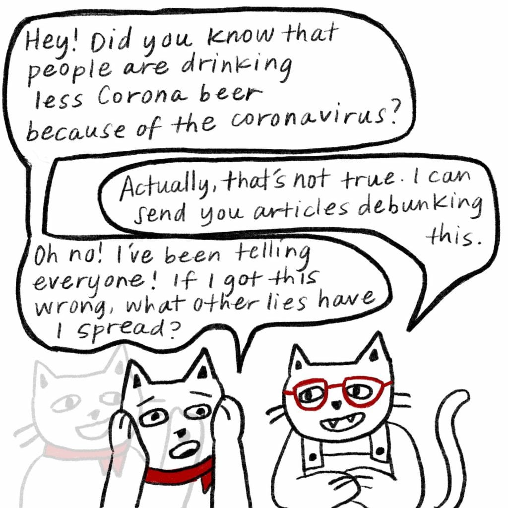 Two cats are having a conversation. The one wearing glasses asks, "Did you know that people are drinking less Corona beer because of the coronavirus?" The second cat, wearing a bandanna, replies, "Actually, that's not true. I can send you articles debunking this." "Oh no!" says the first cat, "I've been telling everyone! If I got this wrong, what other lies have I spread?"